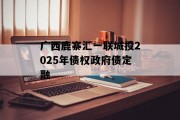 广西鹿寨汇一联城投2025年债权政府债定融