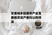 甘肃城乡投康养产业发展租赁资产委托认购项目