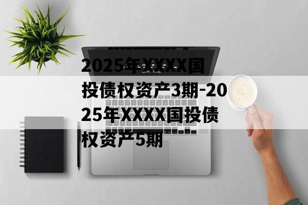 2025年XXXX国投债权资产3期-2025年XXXX国投债权资产5期