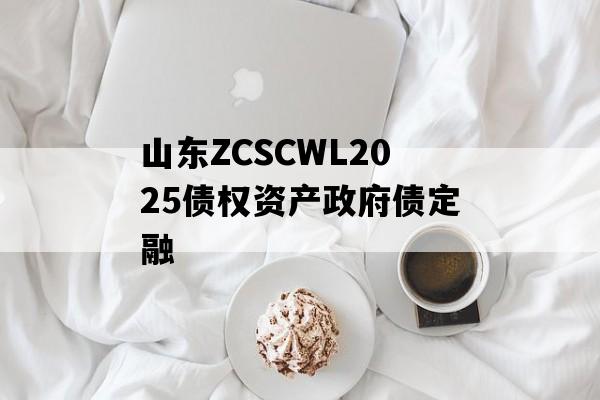 山东ZCSCWL2025债权资产政府债定融