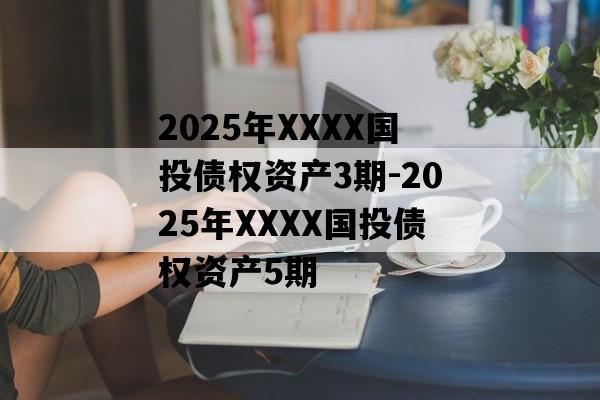 2025年XXXX国投债权资产3期-2025年XXXX国投债权资产5期