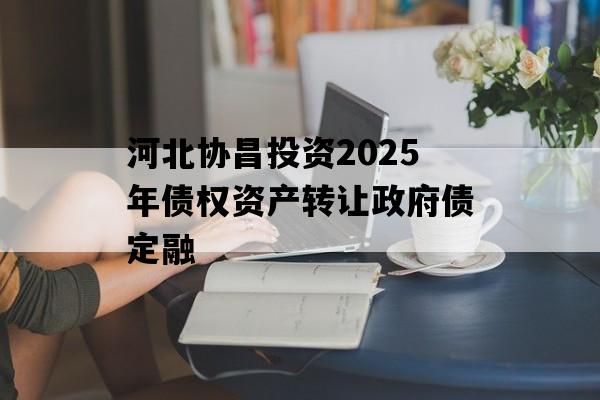 河北协昌投资2025年债权资产转让政府债定融