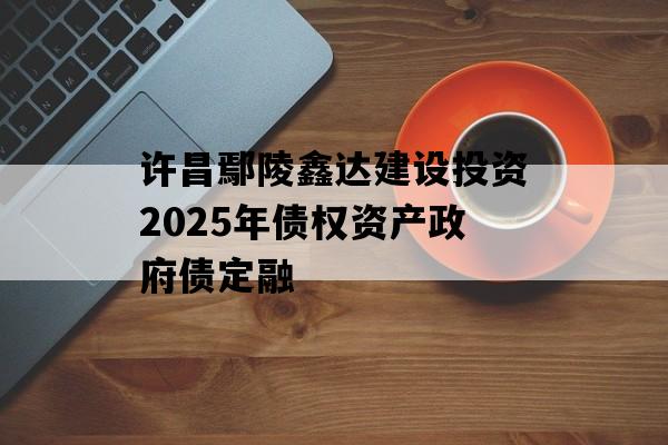许昌鄢陵鑫达建设投资2025年债权资产政府债定融