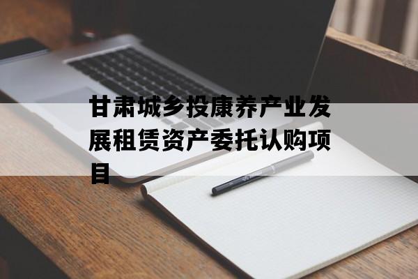 甘肃城乡投康养产业发展租赁资产委托认购项目