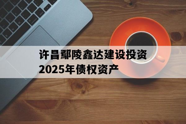 许昌鄢陵鑫达建设投资2025年债权资产 许昌鄢陵鑫达建设投资2025年债权资产
