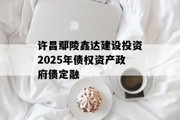许昌鄢陵鑫达建设投资2025年债权资产政府债定融 许昌鄢陵鑫达建设投资2025年债权资产政府债定融