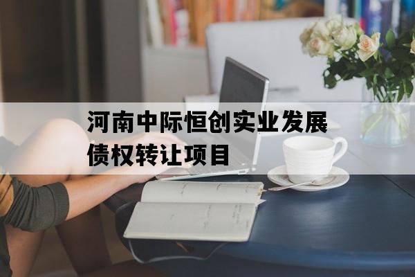 河南中际恒创实业发展债权转让项目 河南中际恒创实业发展债权转让项目